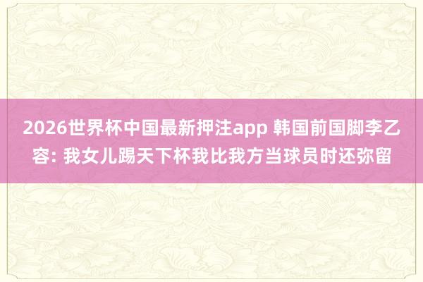 2026世界杯中国最新押注app 韩国前国脚李乙容: 我女儿踢天下杯我比我方当球员时还弥留