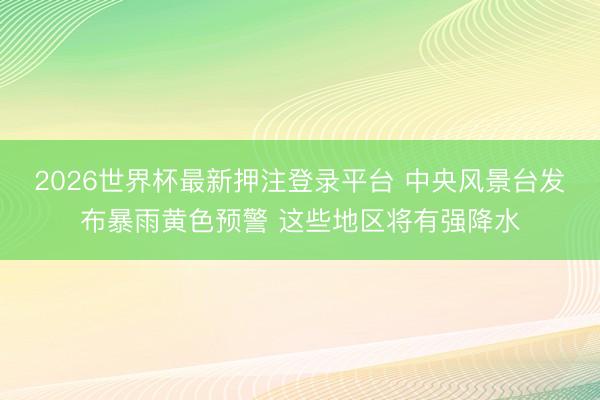 2026世界杯最新押注登录平台 中央风景台发布暴雨黄色预警 这些地区将有强降水