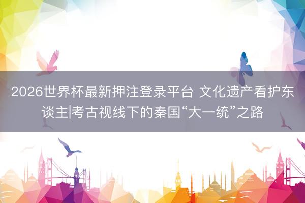 2026世界杯最新押注登录平台 文化遗产看护东谈主|考古视线下的秦国“大一统”之路