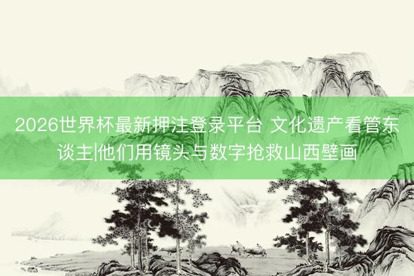 2026世界杯最新押注登录平台 文化遗产看管东谈主|他们用镜头与数字抢救山西壁画