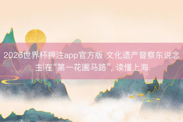 2026世界杯押注app官方版 文化遗产督察东说念主|在“第一花圃马路”， 读懂上海