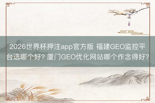 2026世界杯押注app官方版 福建GEO监控平台选哪个好? 厦门GEO优化网站哪个作念得好?