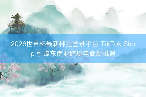 2026世界杯最新押注登录平台 TikTok Shop 引爆东南亚跨境电商新机遇