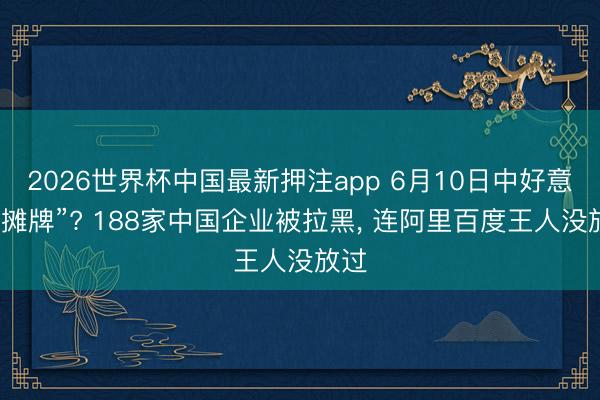 2026世界杯中国最新押注app 6月10日中好意思“摊牌”? 188家中国企业被拉黑， 连阿里百度王人没放过