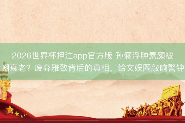 2026世界杯押注app官方版 孙俪浮肿素颜被嘲衰老?废弃雅致背后的真相,给文娱圈敲响警钟