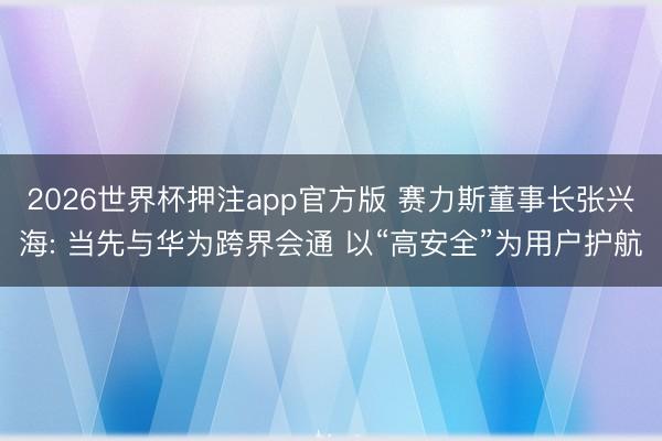 2026世界杯押注app官方版 赛力斯董事长张兴海: 当先与华为跨界会通 以“高安全”为用户护航