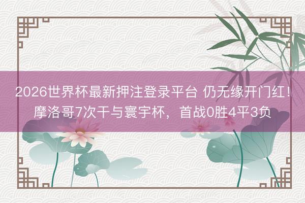 2026世界杯最新押注登录平台 仍无缘开门红！摩洛哥7次干与寰宇杯，首战0胜4平3负