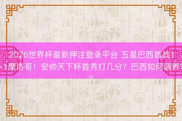2026世界杯最新押注登录平台 五星巴西首战1-1摩洛哥！安帅天下杯首秀打几分？巴西如何调养？