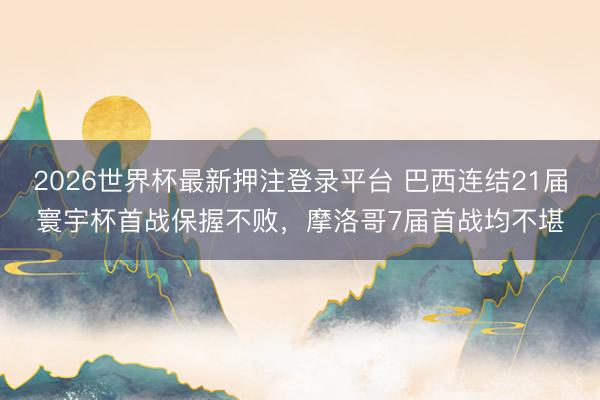 2026世界杯最新押注登录平台 巴西连结21届寰宇杯首战保握不败，摩洛哥7届首战均不堪