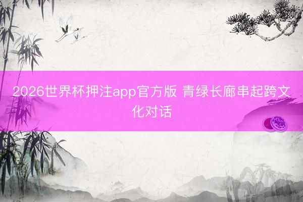 2026世界杯押注app官方版 青绿长廊串起跨文化对话