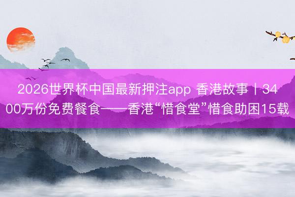 2026世界杯中国最新押注app 香港故事丨3400万份免费餐食——香港“惜食堂”惜食助困15载