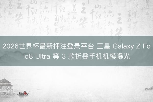 2026世界杯最新押注登录平台 三星 Galaxy Z Fold8 Ultra 等 3 款折叠手机机模曝光