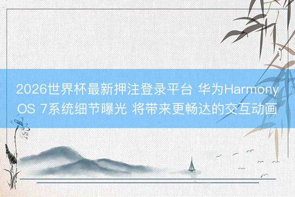 2026世界杯最新押注登录平台 华为HarmonyOS 7系统细节曝光 将带来更畅达的交互动画