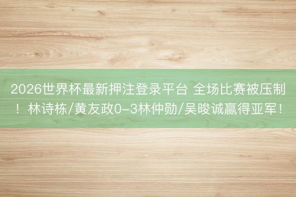 2026世界杯最新押注登录平台 全场比赛被压制！林诗栋/黄友政0-3林仲勋/吴晙诚赢得亚军！