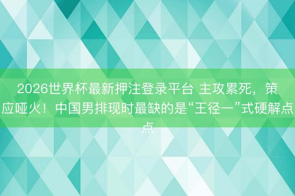 2026世界杯最新押注登录平台 主攻累死，策应哑火！中国男排现时最缺的是“王径一”式硬解点