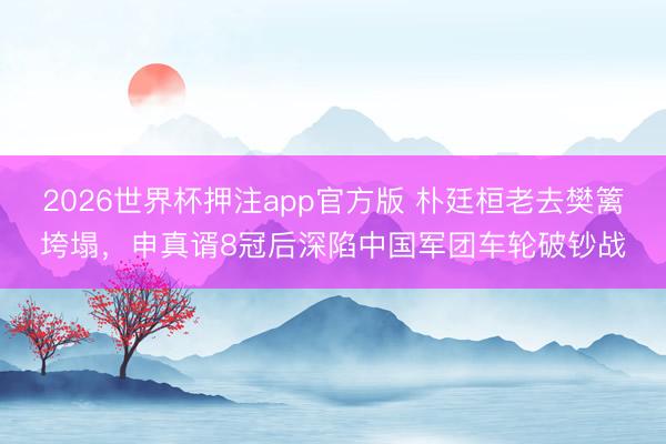 2026世界杯押注app官方版 朴廷桓老去樊篱垮塌，申真谞8冠后深陷中国军团车轮破钞战