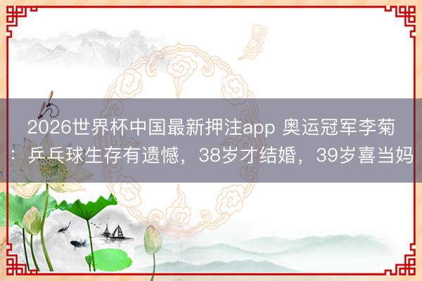 2026世界杯中国最新押注app 奥运冠军李菊：乒乓球生存有遗憾，38岁才结婚，39岁喜当妈