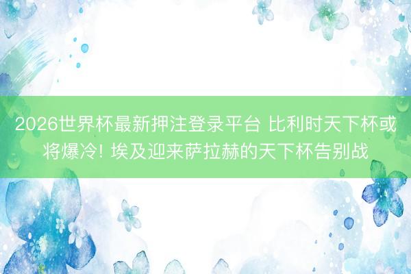 2026世界杯最新押注登录平台 比利时天下杯或将爆冷! 埃及迎来萨拉赫的天下杯告别战