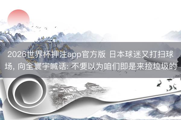 2026世界杯押注app官方版 日本球迷又打扫球场， 向全寰宇喊话: 不要以为咱们即是来捡垃圾的