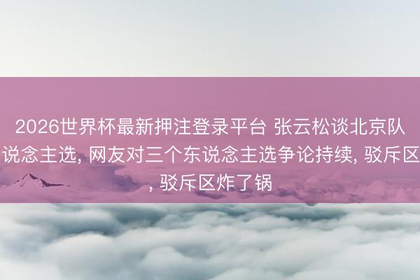 2026世界杯最新押注登录平台 张云松谈北京队主帅东说念主选， 网友对三个东说念主选争论持续， 驳斥区炸了锅