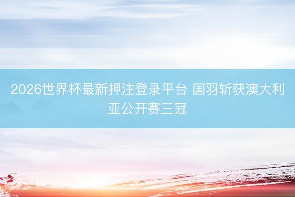 2026世界杯最新押注登录平台 国羽斩获澳大利亚公开赛三冠