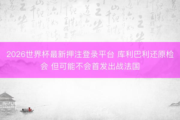 2026世界杯最新押注登录平台 库利巴利还原检会 但可能不会首发出战法国