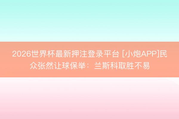 2026世界杯最新押注登录平台 [小炮APP]民众张然让球保举：兰斯科取胜不易
