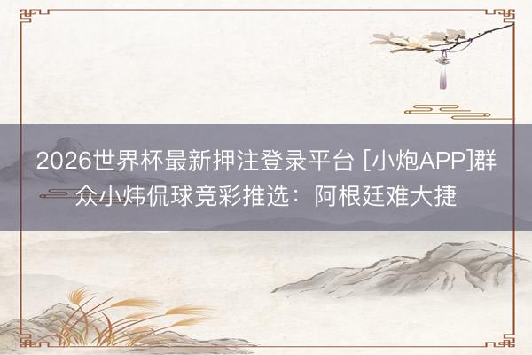 2026世界杯最新押注登录平台 [小炮APP]群众小炜侃球竞彩推选：阿根廷难大捷