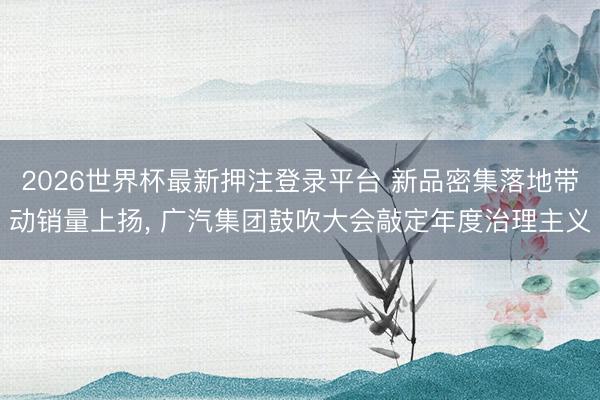 2026世界杯最新押注登录平台 新品密集落地带动销量上扬， 广汽集团鼓吹大会敲定年度治理主义