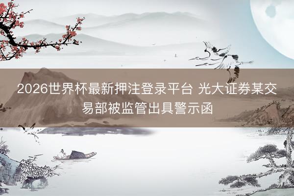 2026世界杯最新押注登录平台 光大证券某交易部被监管出具警示函