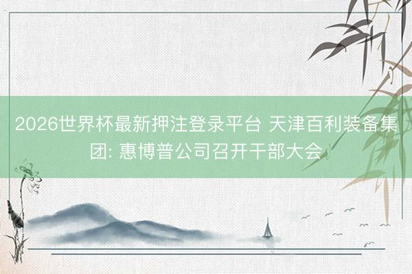 2026世界杯最新押注登录平台 天津百利装备集团: 惠博普公司召开干部大会