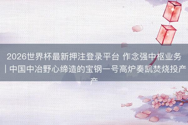 2026世界杯最新押注登录平台 作念强中枢业务 | 中国中冶野心缔造的宝钢一号高炉奏凯焚烧投产