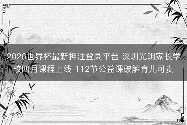 2026世界杯最新押注登录平台 深圳光明家长学校四月课程上线 112节公益课破解育儿可贵