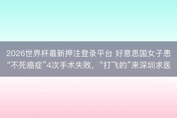 2026世界杯最新押注登录平台 好意思国女子患“不死癌症”4次手术失败，“打飞的”来深圳求医