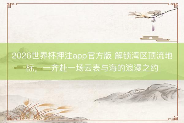 2026世界杯押注app官方版 解锁湾区顶流地标，一齐赴一场云表与海的浪漫之约
