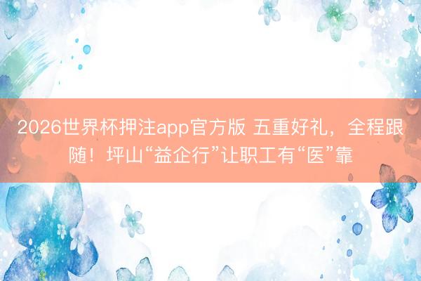 2026世界杯押注app官方版 五重好礼，全程跟随！坪山“益企行”让职工有“医”靠