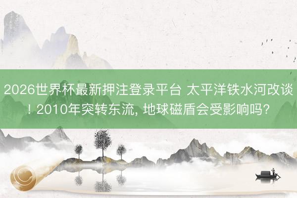 2026世界杯最新押注登录平台 太平洋铁水河改谈! 2010年突转东流， 地球磁盾会受影响吗?