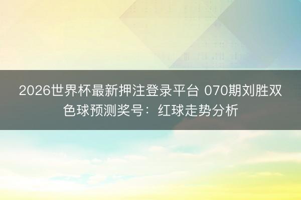 2026世界杯最新押注登录平台 070期刘胜双色球预测奖号：红球走势分析