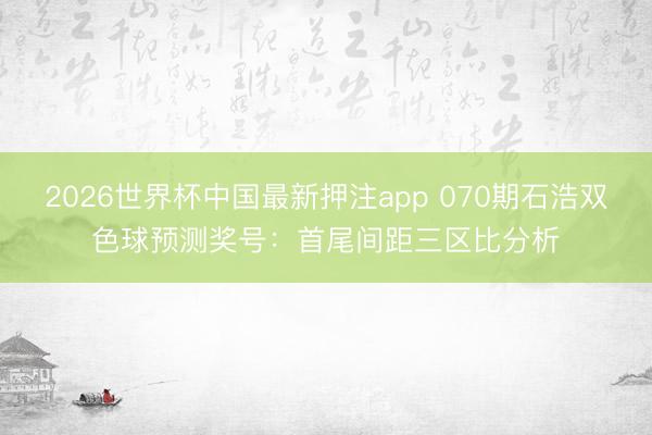 2026世界杯中国最新押注app 070期石浩双色球预测奖号：首尾间距三区比分析