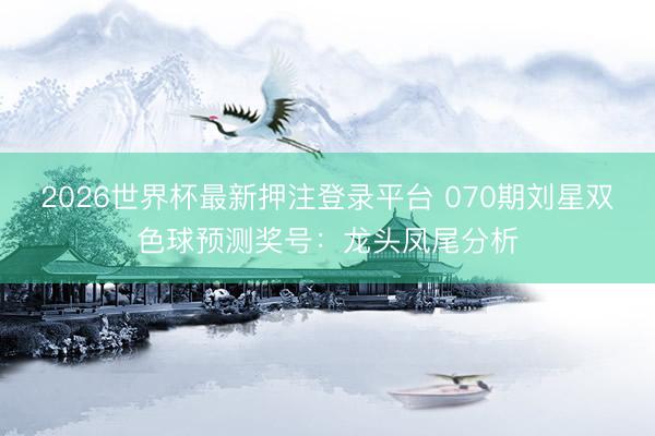 2026世界杯最新押注登录平台 070期刘星双色球预测奖号：龙头凤尾分析