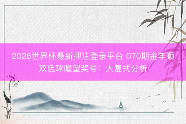 2026世界杯最新押注登录平台 070期金年顺双色球瞻望奖号：大复式分析
