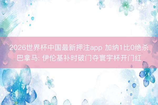 2026世界杯中国最新押注app 加纳1比0绝杀巴拿马: 伊伦基补时破门夺寰宇杯开门红