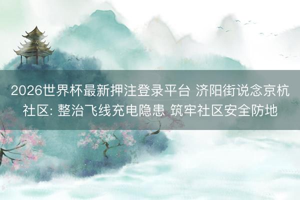 2026世界杯最新押注登录平台 济阳街说念京杭社区: 整治飞线充电隐患 筑牢社区安全防地