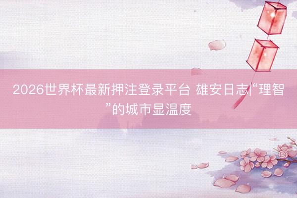2026世界杯最新押注登录平台 雄安日志|“理智”的城市显温度