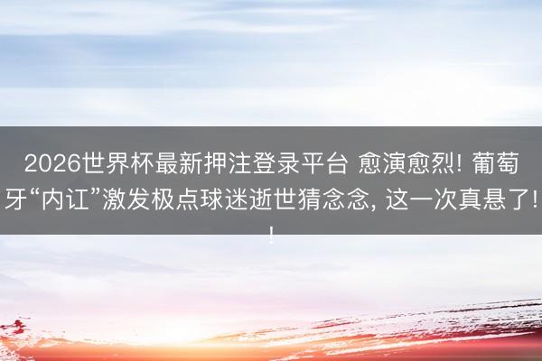 2026世界杯最新押注登录平台 愈演愈烈! 葡萄牙“内讧”激发极点球迷逝世猜念念, 这一次真悬了!
