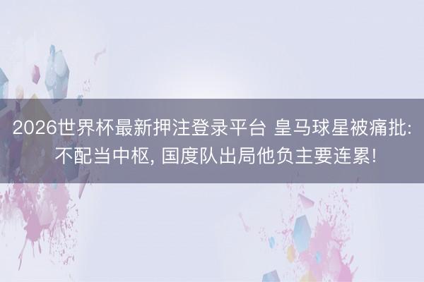 2026世界杯最新押注登录平台 皇马球星被痛批: 不配当中枢, 国度队出局他负主要连累!